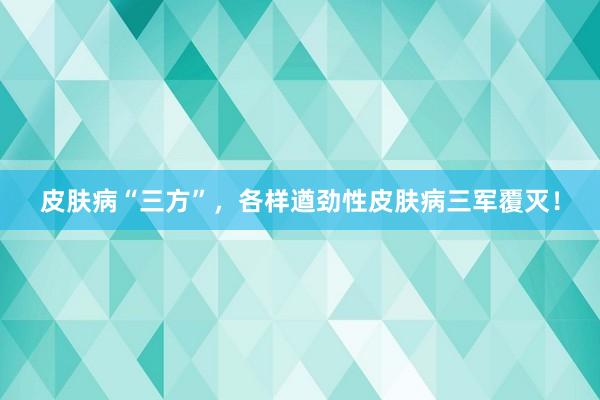 皮肤病“三方”,各样遒劲性皮肤病三军覆灭!